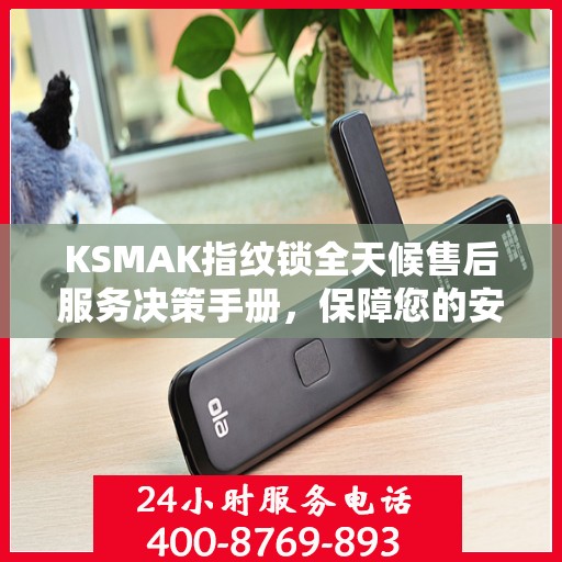 KSMAK指纹锁全天候售后服务决策手册，保障您的安全与无忧体验