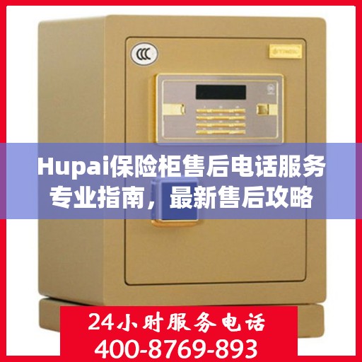 Hupai保险柜售后电话服务专业指南，最新售后攻略