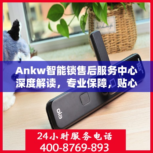 Ankw智能锁售后服务中心深度解读，专业保障，贴心服务