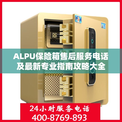 ALPU保险箱售后服务电话及最新专业指南攻略大全