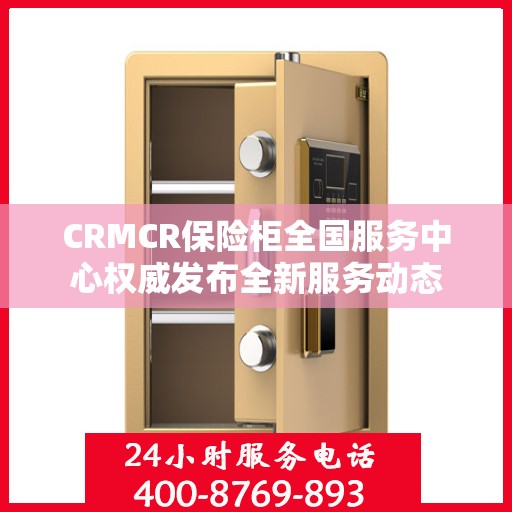 CRMCR保险柜全国服务中心权威发布全新服务动态