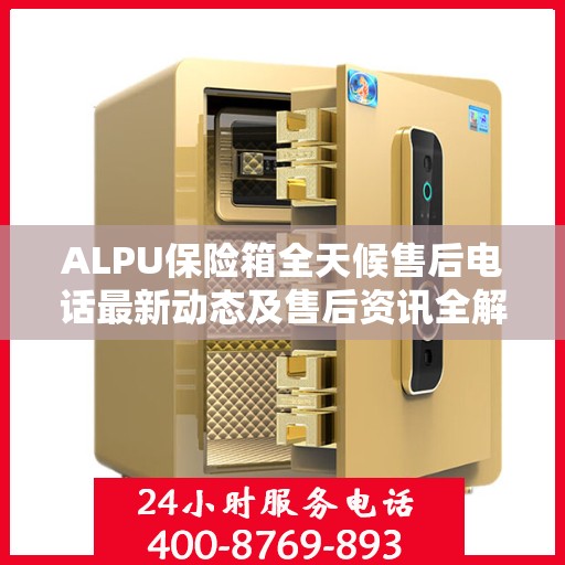 ALPU保险箱全天候售后电话最新动态及售后资讯全解析