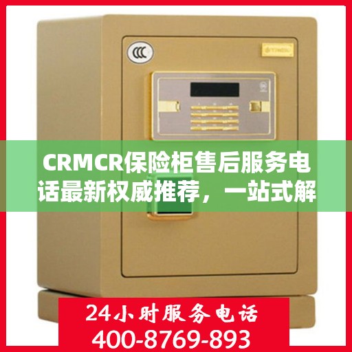 CRMCR保险柜售后服务电话最新权威推荐，一站式解决方案的贴心服务热线。