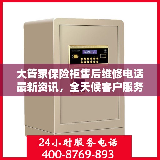 大管家保险柜售后维修电话最新资讯，全天候客户服务保障解密
