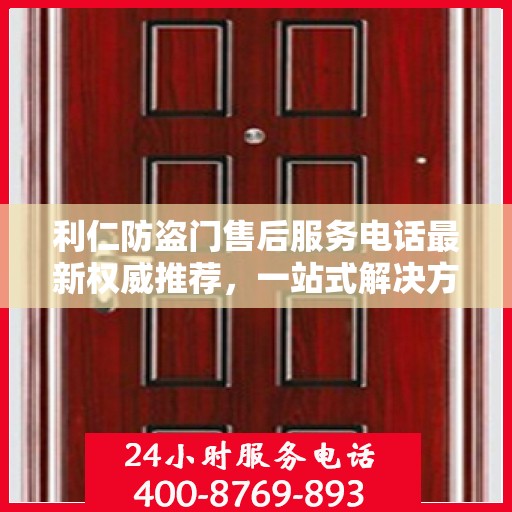 利仁防盗门售后服务电话最新权威推荐，一站式解决方案的贴心服务热线