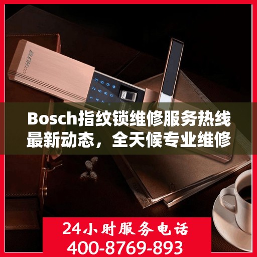Bosch指纹锁维修服务热线最新动态，全天候专业维修支持，保障您的居家安全
