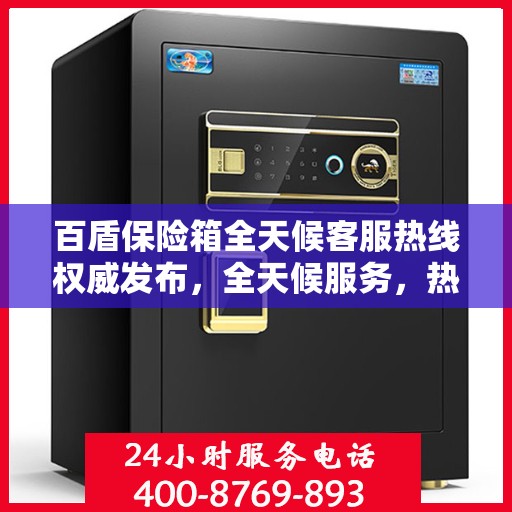 百盾保险箱全天候客服热线权威发布，全天候服务，热线不打烊