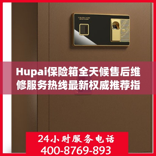 Hupai保险箱全天候售后维修服务热线最新权威推荐指南