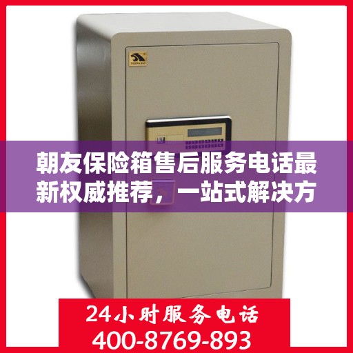 朝友保险箱售后服务电话最新权威推荐，一站式解决方案与贴心服务热线揭秘
