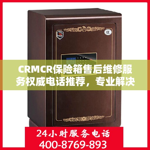 CRMCR保险箱售后维修服务权威电话推荐，专业解决您的售后需求