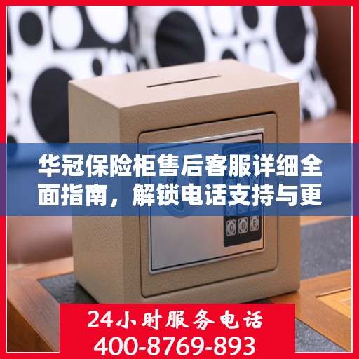 华冠保险柜售后客服详细全面指南，解锁电话支持与更多服务秘籍揭秘