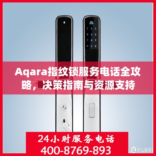 Aqara指纹锁服务电话全攻略，决策指南与资源支持