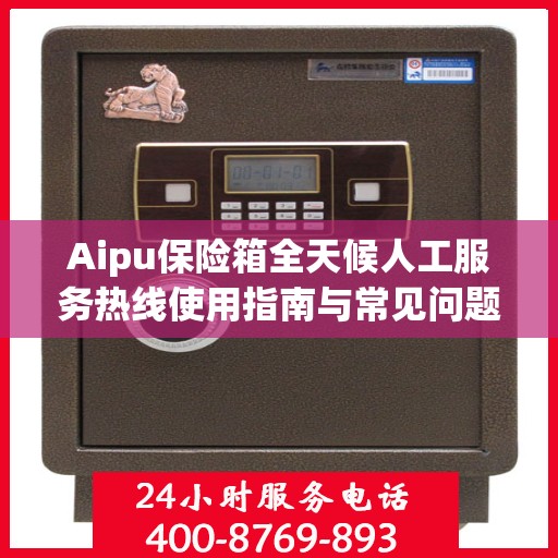 Aipu保险箱全天候人工服务热线使用指南与常见问题解答