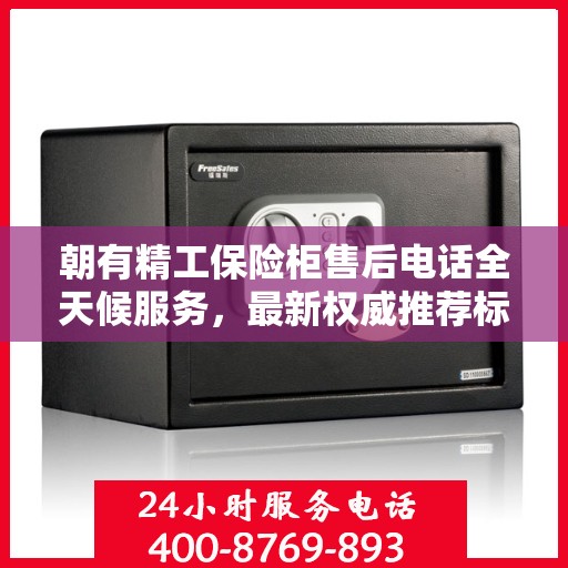 朝有精工保险柜售后电话全天候服务，最新权威推荐标题