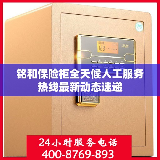 铭和保险柜全天候人工服务热线最新动态速递
