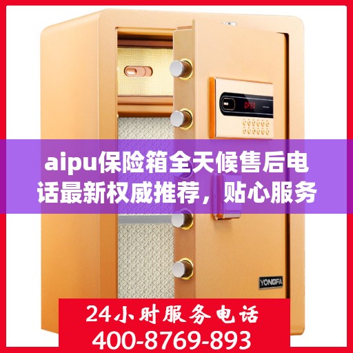 aipu保险箱全天候售后电话最新权威推荐，贴心服务保障无忧