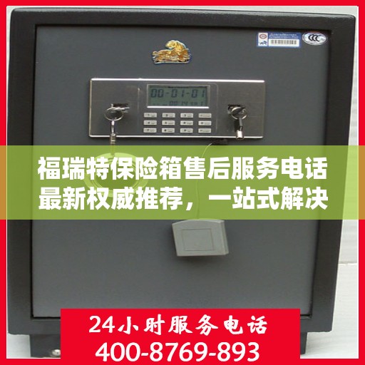 福瑞特保险箱售后服务电话最新权威推荐，一站式解决方案的贴心服务热线