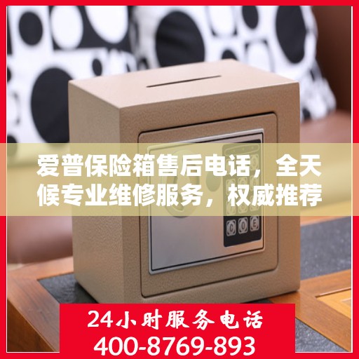 爱普保险箱售后电话，全天候专业维修服务，权威推荐保障您的安全需求