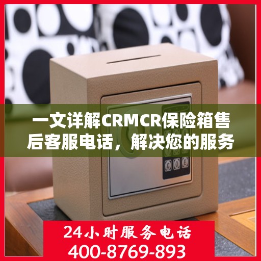 一文详解CRMCR保险箱售后客服电话，解决您的服务疑问与需求