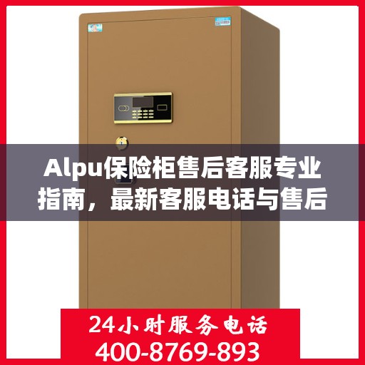 Alpu保险柜售后客服专业指南，最新客服电话与售后攻略