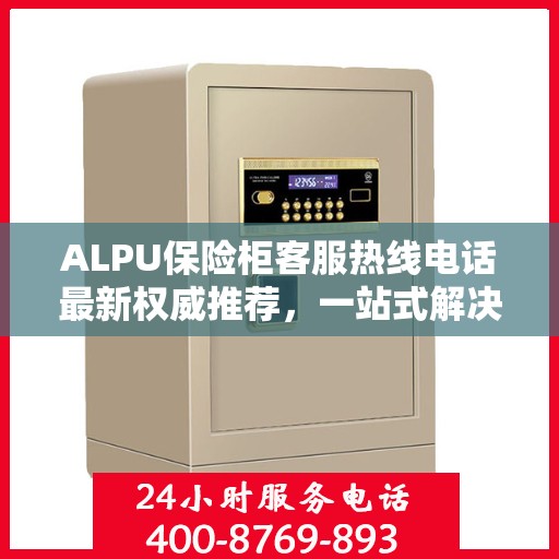 ALPU保险柜客服热线电话最新权威推荐，一站式解决您的疑问与需求