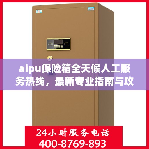 aipu保险箱全天候人工服务热线，最新专业指南与攻略