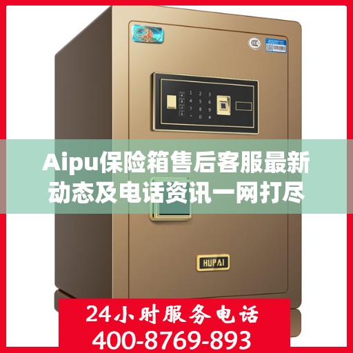 Aipu保险箱售后客服最新动态及电话资讯一网打尽