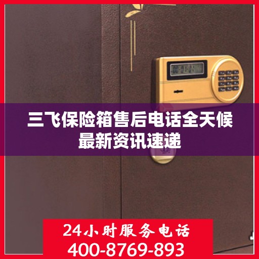 三飞保险箱售后电话全天候最新资讯速递